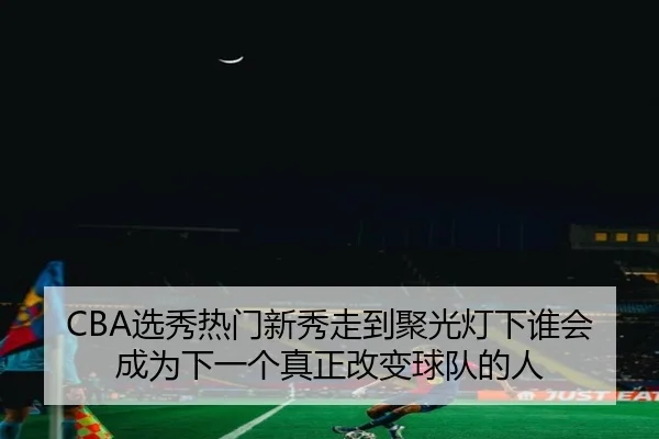 CBA选秀热门新秀走到聚光灯下谁会成为下一个真正改变球队的人 | jiuyouhui